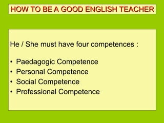 HOW TO BE   A GOOD ENGLISH TEACHER He / She must have four competences : Paedagogic Competence Personal Competence Social Competence Professional Competence  