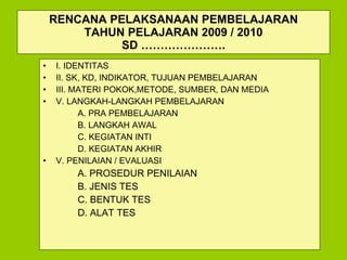RENCANA PELAKSANAAN PEMBELAJARAN TAHUN PELAJARAN 200 9  / 20 10 SD …………………. I. IDENTITAS  II.  SK, KD, INDIKATOR,  TUJUAN PEMBELAJARAN III. MATERI POKOK ,METODE, SUMBER, DAN MEDIA V. LANGKAH-LANGKAH PEMBELAJARAN A. PRA PEMBELAJARAN B. LANGKAH AWAL C. KEGIATAN INTI D. KEGIATAN AKHIR V.  PENILAIAN / EVALUASI A. PROSEDUR PENILAIAN B. JENIS TES C. BENTUK TES D. ALAT TES 