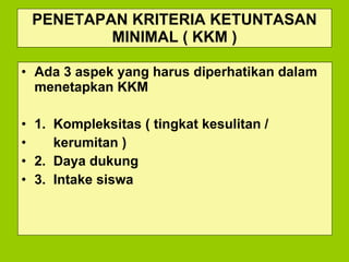 PENETAPAN KRITERIA KETUNTASAN MINIMAL ( KKM ) Ada 3 aspek yang harus diperhatikan dalam menetapkan KKM 1.  Kompleksitas ( tingkat kesulitan /  kerumitan ) 2.  Daya dukung 3.  Intake siswa 