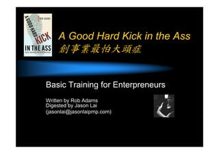A Good Hard Kick in the Ass
創事業最怕大頭症
Basic Training for Enterpreneurs
Written by Rob Adams
Digested by Jason Lai
(jasonlai@jasonlaipmp.com)
 