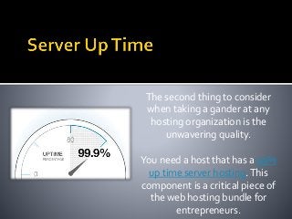 The second thing to consider
when taking a gander at any
hosting organization is the
unwavering quality.
You need a host that has a 99%
up time server hosting.This
component is a critical piece of
the web hosting bundle for
entrepreneurs.
 