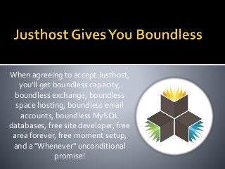 When agreeing to accept Justhost,
you'll get boundless capacity,
boundless exchange, boundless
space hosting, boundless email
accounts, boundless MySQL
databases, free site developer, free
area forever, free moment setup,
and a "Whenever" unconditional
promise!
 