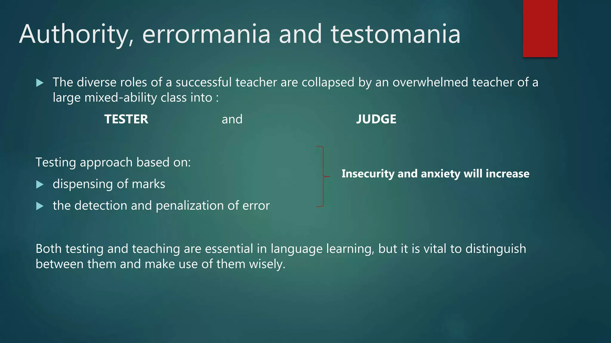 Authority, errormania and testomania
 The diverse roles of a successful teacher are collapsed by an overwhelmed teacher of a
large mixed-ability class into :
TESTER and JUDGE
Testing approach based on:
 dispensing of marks
 the detection and penalization of error
Both testing and teaching are essential in language learning, but it is vital to distinguish
between them and make use of them wisely.
Insecurity and anxiety will increase
 