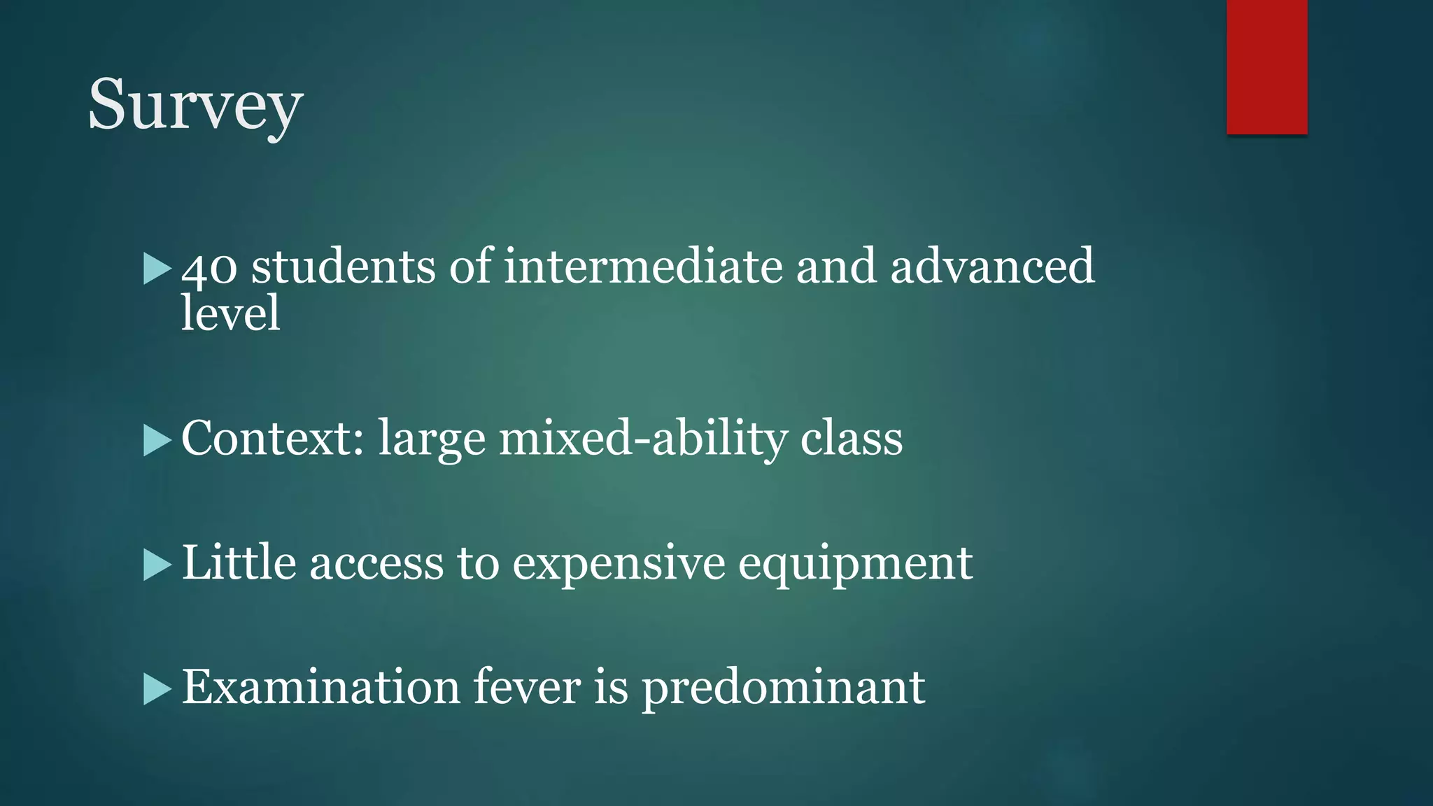 Survey
40 students of intermediate and advanced
level
Context: large mixed-ability class
Little access to expensive equipment
Examination fever is predominant
 