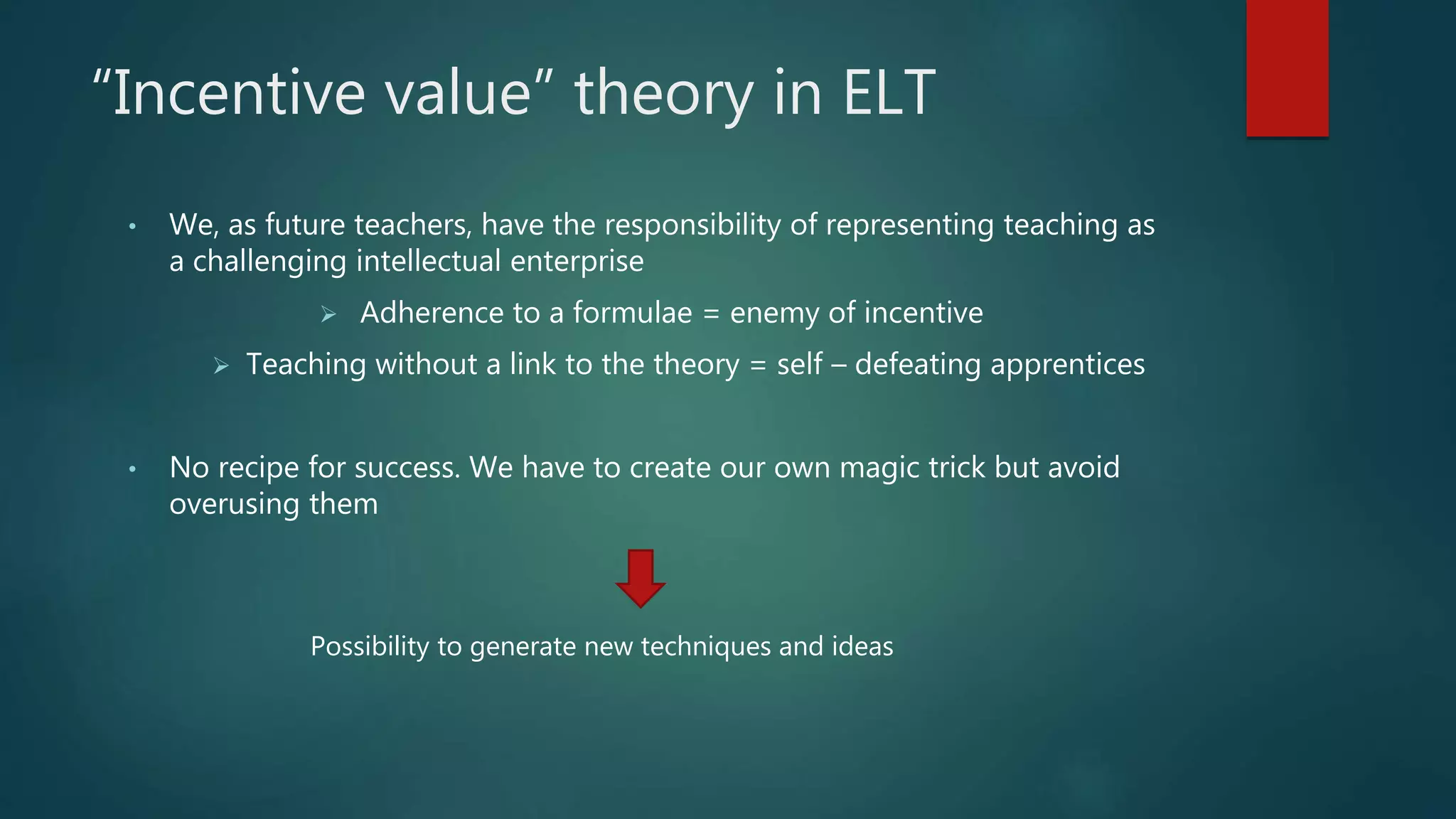 “Incentive value” theory in ELT
• We, as future teachers, have the responsibility of representing teaching as
a challenging intellectual enterprise
 Adherence to a formulae = enemy of incentive
 Teaching without a link to the theory = self – defeating apprentices
• No recipe for success. We have to create our own magic trick but avoid
overusing them
Possibility to generate new techniques and ideas
 