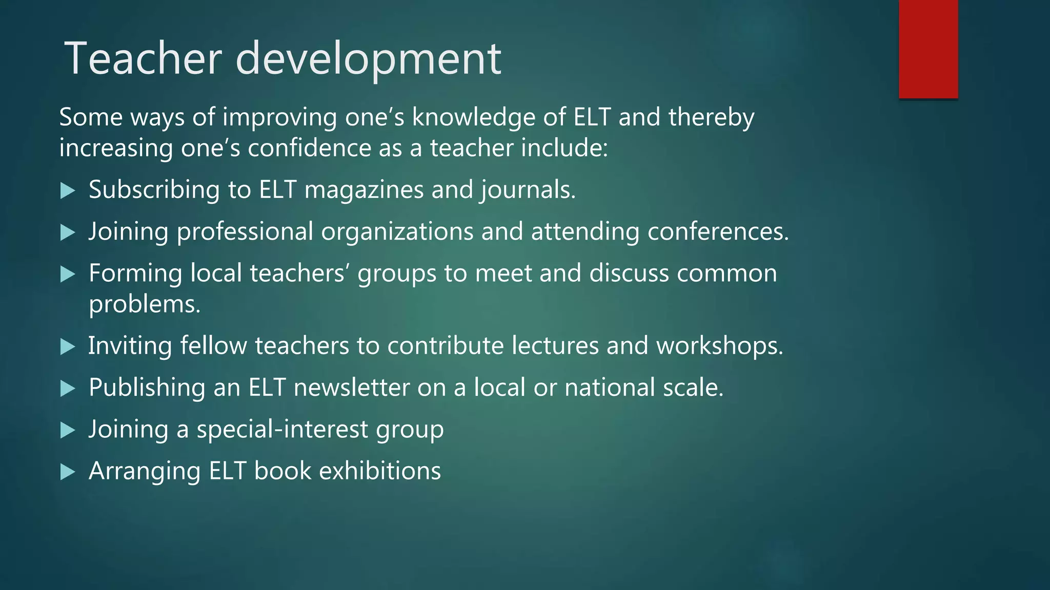 Teacher development
Some ways of improving one’s knowledge of ELT and thereby
increasing one’s confidence as a teacher include:
 Subscribing to ELT magazines and journals.
 Joining professional organizations and attending conferences.
 Forming local teachers’ groups to meet and discuss common
problems.
 Inviting fellow teachers to contribute lectures and workshops.
 Publishing an ELT newsletter on a local or national scale.
 Joining a special-interest group
 Arranging ELT book exhibitions
 