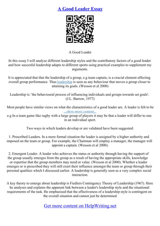 A Good Leader Essay
A Good Leader
In this essay I will analyse different leadership styles and the contributory factors of a good leader
and how succesful leadership adapts to different sports using practical examples to supplement my
arguments.
It is appreciated that that the leadership of a group, e.g team captain, is a crucial element affecting
overall group performance. Thus leadership is seen as any behaviour that moves a group closer to
attaining its goals. (Wesson et al 2000)
Leadership is: 'the behavioural process of influencing individuals and groups towards set goals'.
(J.L. Barrow, 1977)
Most people have similar views on what the characteristics of a good leader are. A leader is felt to be
...show more content...
e.g In a team game like rugby with a large group of players it may be that a leader will differ to one
in an individual sport.
Two ways in which leaders develop or are validated have been suggested:
1. Prescribed Leaders. In a more formal situation the leader is assigned by a higher authority and
imposed on the team or group. For example, the Chairman will employ a manager, the manager will
appoint a captain. (Wesson et al 2000).
2. Emergent Leader. A leader who achieves the status or authority through having the support of
the group usually emerges from the group as a result of having the appropriate skills, knowledge
or expertise that the group members may need or value. (Wesson et al 2000). Whether a leader
emerges or is prescribed they will still exert their influence amongst the team or group through their
personal qualities which I discussed earlier. A leadership is generally seen as a very complex social
interaction.
A key theory to emerge about leadership is Fiedlers Contingency Theory of Leadership (1967). Here
he analyses and explains the apparent link between a leader's leadership style and the situational
requirements of the task. He emphasised that the effectiveness of a leadership style is contingent on
the overall situation and cannot just be determined
Get more content on HelpWriting.net
 