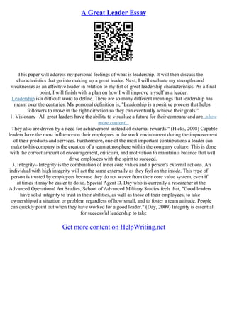 A Great Leader Essay
This paper will address my personal feelings of what is leadership. It will then discuss the
characteristics that go into making up a great leader. Next, I will evaluate my strengths and
weaknesses as an effective leader in relation to my list of great leadership characteristics. As a final
point, I will finish with a plan on how I will improve myself as a leader.
Leadership is a difficult word to define. There are so many different meanings that leadership has
meant over the centuries. My personal definition is, "Leadership is a positive process that helps
followers to move in the right direction so they can eventually achieve their goals."
1. Visionary– All great leaders have the ability to visualize a future for their company and are...show
more content...
They also are driven by a need for achievement instead of external rewards." (Hicks, 2008) Capable
leaders have the most influence on their employees in the work environment during the improvement
of their products and services. Furthermore, one of the most important contributions a leader can
make to his company is the creation of a team atmosphere within the company culture. This is done
with the correct amount of encouragement, criticism, and motivation to maintain a balance that will
drive employees with the spirit to succeed.
3. Integrity– Integrity is the combination of inner core values and a person's external actions. An
individual with high integrity will act the same externally as they feel on the inside. This type of
person is trusted by employees because they do not waver from their core value system, even if
at times it may be easier to do so. Special Agent D. Day who is currently a researcher at the
Advanced Operational Art Studies, School of Advanced Military Studies feels that, "Good leaders
have solid integrity to trust in their abilities, as well as those of their employees, to take
ownership of a situation or problem regardless of how small, and to foster a team attitude. People
can quickly point out when they have worked for a good leader." (Day, 2009) Integrity is essential
for successful leadership to take
Get more content on HelpWriting.net
 