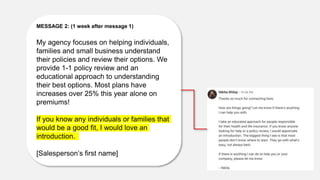 MESSAGE 2: (1 week after message 1)
My agency focuses on helping individuals,
families and small business understand
their policies and review their options. We
provide 1-1 policy review and an
educational approach to understanding
their best options. Most plans have
increases over 25% this year alone on
premiums!
If you know any individuals or families that
would be a good fit, I would love an
introduction.
[Salesperson’s first name]
 