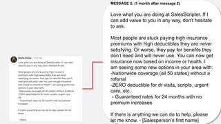 MESSAGE 2: (1 month after message 2)
Love what you are doing at SalesScripter. If I
can add value to you in any way, don't hesitate
to ask.
Most people are stuck paying high insurance
premiums with high deductibles they are never
satisfying. Or worse, they pay for benefits they
don’t need and will never use. You can now get
insurance now based on income or health. I
am seeing some new options in your area with:
-Nationwide coverage (all 50 states) without a
referral
-ZERO deductible for dr visits, scripts, urgent
care, etc.
- Guaranteed rates for 24 months with no
premium increases
If there is anything we can do to help, please
let me know. - [Salesperson’s first name]
 