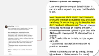 MESSAGE 2: (1 month after message 2)
Love what you are doing at SalesScripter. If I
can add value to you in any way, don't hesitate
to ask.
Most people are stuck paying high insurance
premiums with high deductibles they are never
satisfying. Or worse, they pay for benefits they
don’t need and will never use. You can now get
insurance now based on income or health. I
am seeing some new options in your area with:
-Nationwide coverage (all 50 states) without a
referral
-ZERO deductible for dr visits, scripts, urgent
care, etc.
- Guaranteed rates for 24 months with no
premium increases
If there is anything we can do to help, please
let me know. - [Salesperson’s first name]
 