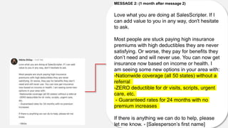 MESSAGE 2: (1 month after message 2)
Love what you are doing at SalesScripter. If I
can add value to you in any way, don't hesitate
to ask.
Most people are stuck paying high insurance
premiums with high deductibles they are never
satisfying. Or worse, they pay for benefits they
don’t need and will never use. You can now get
insurance now based on income or health. I
am seeing some new options in your area with:
-Nationwide coverage (all 50 states) without a
referral
-ZERO deductible for dr visits, scripts, urgent
care, etc.
- Guaranteed rates for 24 months with no
premium increases
If there is anything we can do to help, please
let me know. - [Salesperson’s first name]
 