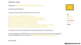 VALUE
POINTS
Cold Email – Value
Subject Line: Selecting the best possible health insurance plan
Hello [Contact First Name],
The reason for the email is that I help business owners to:
• Select the best possible health insurance plan
• Clearly understand all of the available health insurance options
• Access a wider array of health insurance options (non-ACA plans)
• Decrease time spent comparing options and pricing
• Decrease costs through Non-ACA coverage options
• Have a plan and provider that is more flexible (can have coverage the next day)
• Decrease the risk of not having the right coverage or paying too much
I don't know if you want to improve those areas and that is why I am reaching out.
Are you available for a brief call where we can learn about you and can share some examples of
how we have helped business owners to select the best possible health insurance plan?
Best Regards,
Key:
Value Point
Pain Point
Pain Question
Product
Target
 