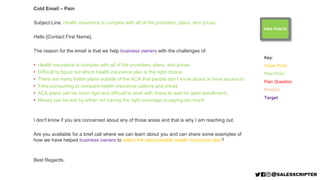 PAIN POINTS
Cold Email – Pain
Subject Line: Health insurance is complex with all of the providers, plans, and prices
Hello [Contact First Name],
The reason for the email is that we help business owners with the challenges of:
• Health insurance is complex with all of the providers, plans, and prices
• Difficult to figure out which health insurance plan is the right choice
• There are many better plans outside of the ACA that people don’t know about or have access to
• Time-consuming to compare health insurance options and prices
• ACA plans can be more rigid and difficult to work with (have to wait for open enrollment)
• Money can be lost by either not having the right coverage or paying too much
I don't know if you are concerned about any of those areas and that is why I am reaching out.
Are you available for a brief call where we can learn about you and can share some examples of
how we have helped business owners to select the best possible health insurance plan?
Best Regards,
Key:
Value Point
Pain Point
Pain Question
Product
Target
 