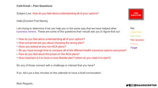 PAIN
QUESTIONS
Cold Email – Pain Questions
Subject Line: How do you feel about understanding all of your options?
Hello [Contact First Name],
I am trying to determine if we can help you in the same way that we have helped other
business owners. These are some of the questions that I would ask you to figure that out:
• How do you feel about understanding all of your options?
• How concerned are you about choosing the wrong plan?
• Have you looked at any non-ACA plans?
• Do you have enough time to compare all of the different health insurance options and prices?
• How do you feel about the prices on the ACA plans?
• How important is it to have a more flexible plan? (when do you need it to start?)
Do any of those connect with a challenge or interest that you have?
If so, let’s put a few minutes on the calendar to have a brief conversation.
Best Regards,
Key:
Value Point
Pain Point
Pain Question
Product
Target
 