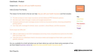 PRODUCT
Cold Email – Product
Subject Line: Help you with your health insurance
Hello [Contact First Name],
The reason for the email is that we can help help you with your health insurance and that includes:
• Provide access to most major insurance carriers (National PPO Network options)
• We take each client through a needs and budget assessment
• Compare premiums and coverage across numerous insurance carriers, ensuring competitive
pricing options
• Can help with coverage for dental, vision, accident, critical illness, and life insurance
Some ways we differ are:
• Offer an alternative to the ACA marketplace and bring more comprehensive options to the table
often at a lower cost
• Take the time to understand client's insurance needs and budget and then tailor a plan to their
specific interests
Are you available for a brief call where we can learn about you and can share some examples of how
we have helped business owners to select the best possible health insurance plan?
Best Regards,
Key:
Value Point
Pain Point
Pain Question
Product
Target
 