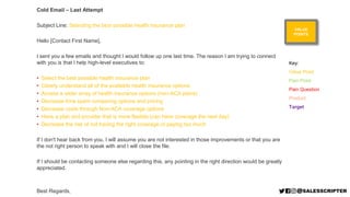 Cold Email – Last Attempt
Subject Line: Selecting the best possible health insurance plan
Hello [Contact First Name],
I sent you a few emails and thought I would follow up one last time. The reason I am trying to connect
with you is that I help high-level executives to:
• Select the best possible health insurance plan
• Clearly understand all of the available health insurance options
• Access a wider array of health insurance options (non-ACA plans)
• Decrease time spent comparing options and pricing
• Decrease costs through Non-ACA coverage options
• Have a plan and provider that is more flexible (can have coverage the next day)
• Decrease the risk of not having the right coverage or paying too much
If I don't hear back from you, I will assume you are not interested in those improvements or that you are
the not right person to speak with and I will close the file.
If I should be contacting someone else regarding this, any pointing in the right direction would be greatly
appreciated.
Best Regards,
VALUE
POINTS
Key:
Value Point
Pain Point
Pain Question
Product
Target
 
