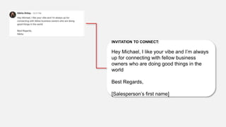 INVITATION TO CONNECT:
Hey Michael, I like your vibe and I’m always
up for connecting with fellow business
owners who are doing good things in the
world
Best Regards,
[Salesperson’s first name]
 