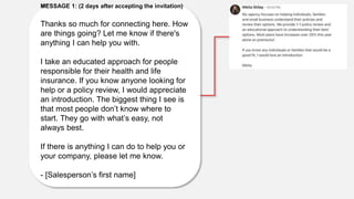 MESSAGE 1: (2 days after accepting the invitation)
Thanks so much for connecting here. How
are things going? Let me know if there's
anything I can help you with.
I take an educated approach for people
responsible for their health and life
insurance. If you know anyone looking for
help or a policy review, I would appreciate
an introduction. The biggest thing I see is
that most people don’t know where to
start. They go with what’s easy, not
always best.
If there is anything I can do to help you or
your company, please let me know.
- [Salesperson’s first name]
 