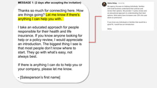 MESSAGE 1: (2 days after accepting the invitation)
Thanks so much for connecting here. How
are things going? Let me know if there's
anything I can help you with.
I take an educated approach for people
responsible for their health and life
insurance. If you know anyone looking for
help or a policy review, I would appreciate
an introduction. The biggest thing I see is
that most people don’t know where to
start. They go with what’s easy, not
always best.
If there is anything I can do to help you or
your company, please let me know.
- [Salesperson’s first name]
 