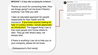 MESSAGE 1: (2 days after accepting the invitation)
Thanks so much for connecting here. How
are things going? Let me know if there's
anything I can help you with.
I take an educated approach for people
responsible for their health and life
insurance. If you know anyone looking for
help or a policy review, I would appreciate
an introduction. The biggest thing I see is
that most people don’t know where to
start. They go with what’s easy, not
always best.
If there is anything I can do to help you or
your company, please let me know.
- [Salesperson’s first name]
 
