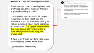 MESSAGE 1: (2 days after accepting the invitation)
Thanks so much for connecting here. How
are things going? Let me know if there's
anything I can help you with.
I take an educated approach for people
responsible for their health and life
insurance. If you know anyone looking for
help or a policy review, I would appreciate
an introduction. The biggest thing I see is
that most people don’t know where to
start. They go with what’s easy, not
always best.
If there is anything I can do to help you or
your company, please let me know.
- [Salesperson’s first name]
 