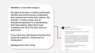MESSAGE 2: (1 week after message 1)
My agency focuses on helping individuals,
families and small business understand
their policies and review their options. We
provide 1-1 policy review and an
educational approach to understanding
their best options. Most plans have
increases over 25% this year alone on
premiums!
If you know any individuals or families that
would be a good fit, I would love an
introduction.
[Salesperson’s first name]
 