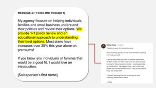 MESSAGE 2: (1 week after message 1)
My agency focuses on helping individuals,
families and small business understand
their policies and review their options. We
provide 1-1 policy review and an
educational approach to understanding
their best options. Most plans have
increases over 25% this year alone on
premiums!
If you know any individuals or families that
would be a good fit, I would love an
introduction.
[Salesperson’s first name]
 