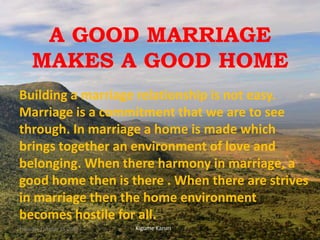 A GOOD MARRIAGE
MAKES A GOOD HOME
Building a marriage relationship is not easy.
Marriage is a commitment that we are to see
through. In marriage a home is made which
brings together an environment of love and
belonging. When there harmony in marriage, a
good home then is there . When there are strives
in marriage then the home environment
becomes hostile for all.
Kigume KaruriThursday, October 25, 2018 1
 