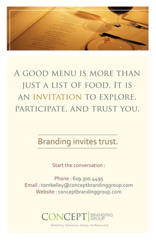 A good menu is more than
  just a list of food. It is
 an invitation to explore,
participate, and trust you.


       Branding invites trust.

            Start the conversation :

              Phone : 619.300.4495
  Email : tomkelley@conceptbrandinggroup.com
      Website : conceptbrandinggroup.com
 