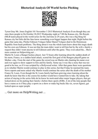 Rhetorical Analysis Of World Series Pitching
Tyron Gray Mr. Jones English 101 November 3 2015 Rhetorical Analysis Even though they are
stars there people to On October 28,2015 Wednesday night at 7:00 the Kansas city, Mo Royals
(MLB team) played in the world series for the 2nd time in 29 years, this was a big thing for
Kansas city but little did the fans know something even bigger happen that night. Right before the
game that same day, Pitcher Edinson Volquez father Daniel Volquez died in the Dominican
Republic from heart problems. The thing about it was the whole team knew about this tragic death
but his own son Edinson. It was not that the team didn t want to tell him but by the wife s family s
request they didn t want anyone to tell Edinson until after the game. They even asked the... Show
more content on Helpwriting.net ...
Martin St. Louis a Ranger hockey player. Just 72 hours after learning about the sudden death of
his mom, France, to a sudden heart attack, scored the first goal of the Rangers playoff game on
Mother s day. From the start of the game the crowd was on Martin side chanting his name over
and over again to show support to him and his family. Some say it was like a story that was too
good to be true, as if it was scripted by a Hollywood writer. After that game there were questions
as to whether Martin would continue to play in this series, but that Friday he rejoined the team.
News reports and more asked why Martin would continue the series after the death of his mother
France St. Louis. Even though the St. Louis family had been grieving since learning about the
death he knew that this is the course his mother would have wanted him to take. By taking that
action of staying in the series little do he know he motivated other major league players, that get
looked down on for putting their family s before there sports (JOB). A lot of the time people that
have a name as in if they play a sports on a show or make big bucks like six, seven figures, get
looked upon as super people
... Get more on HelpWriting.net ...
 