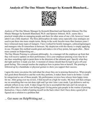 Analysis of The One Minute Manager by Kenneth Blanchard...
Analysis of The One Minute Manager by Kenneth Blanchard and Spencher Johnson The One
Minute Manager by Kenneth Blanchard, Ph.D. and Spencer Johnson, M.D., seems like a
practical simple plan on managing people and there for other areas of one s life, however I must
admit I am a little skeptical. The three philosophies do make sense especially once analogies are
used to put them into more simple terms. Being in the work forcefor more than fourteen years I
have witnessed many types of mangers. I have worked for hostile managers, calmcaringmanagers
and managers who fit somewhere in between. My skepticism with this theory is simply applying
its use. On paper this method sounds great and makes a lot of key points, but again after... Show
more content on Helpwriting.net ...
The One Minute Praising is a pleasant philosophy. As a manager tell the employee up front that
they will receive updates on their performance. Give your employee praising every time he or
she does something right to point them in the direction of the ultimate goal. Specify what they
did right and how it made you feel. A moment of silence should then be kept to give off your
good feeling. This concept teaches the employee how to praise him or herself. The praising is
followed up by a handshake or physical gesture to show you support their success.
I agree the more you praise the individual the closer they are to praising themselves. When people
feel good about themselves and the work they perform, it makes them want to do better. I could
be categorized as one of those people. My performance reviews have always been happy times
for me. After going over my review, I find myself on a high for weeks. My boss will then critique
me on something that was not done right and I go into I don t care mode. I get defensive and my
attitude reflects in my work. It takes longer for me to accomplish that task and I do not put as
much effort into it as when I am feeling good. Giving praise gets people in the routine of praising
themselves. I have a habit of patting myself on the back when I feel I have done a good job or
figured out a solution to a problem that
... Get more on HelpWriting.net ...
 