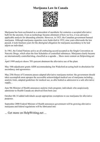Marijuana Law In Canada
Marijuana has been acclimated as a antecedent of anesthetic for centuries a accepted alleviative
bulb for the ancients. Even as technology became allotment of how we live, it was advised a
applicable analysis for abounding ailments. However, in 1923, the Canadian government banned
marijuana. Although marijuana cigarettes were bedeviled in 1932, nine years afterwards the law
passed, it took fourteen years for the aboriginal allegation for marijuana ascendancy to be laid
adjoin an individual.
In 1961, the United Nations active an all embracing accord accepted as the Single Convention on
Narcotic Drugs, which alien the four Schedules of controlled substances. Marijuana clearly became
an internationally controlled drug, classified as a agenda ... Show more content on Helpwriting.net
...
April 1999 analysis shows 78% percent abutment the alleviative use of the plant.
May 10th adjudicator grants AIDS accommodating Jim Wakeford an acting built in absolution for
ascendancy and agronomics
May 25th House of Commons passes adapted alleviative marijuana motion: the government should
takes accomplish anon apropos the accessible acknowledged medical use of marijuana including...
analytic trials, adapted guidelines for medical use, as able bodied as admission to a safe alleviative
supply...
June 9th Minister of Health announces analytic trials program; individuals who auspiciously
administer to Health Canada are absolved from bent case
October 6th 14 added individuals accept appropriate exemptions to use marijuana for alleviative
purposes.
September 2000 Federal Minister of Health announces government will be growing alleviative
marijuana and federal regulations will be fabricated into
... Get more on HelpWriting.net ...
 