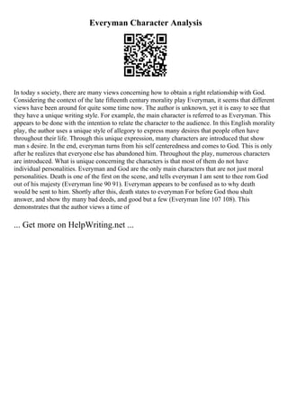 Everyman Character Analysis
In today s society, there are many views concerning how to obtain a right relationship with God.
Considering the context of the late fifteenth century morality play Everyman, it seems that different
views have been around for quite some time now. The author is unknown, yet it is easy to see that
they have a unique writing style. For example, the main character is referred to as Everyman. This
appears to be done with the intention to relate the character to the audience. In this English morality
play, the author uses a unique style of allegory to express many desires that people often have
throughout their life. Through this unique expression, many characters are introduced that show
man s desire. In the end, everyman turns from his self centeredness and comes to God. This is only
after he realizes that everyone else has abandoned him. Throughout the play, numerous characters
are introduced. What is unique concerning the characters is that most of them do not have
individual personalities. Everyman and God are the only main characters that are not just moral
personalities. Death is one of the first on the scene, and tells everyman I am sent to thee rom God
out of his majesty (Everyman line 90 91). Everyman appears to be confused as to why death
would be sent to him. Shortly after this, death states to everyman For before God thou shalt
answer, and show thy many bad deeds, and good but a few (Everyman line 107 108). This
demonstrates that the author views a time of
... Get more on HelpWriting.net ...
 