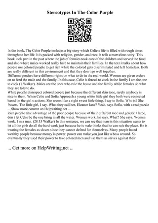 Stereotypes In The Color Purple
In the book, The Color Purple includes a big story which Celie s life is filled with rough times
throughout her life. It is packed with religion, gender, and race, it tells a marvelous story. This
book took part in the past where the job of females took care of the children and served the food
and also where males worked really hard to maintain their families. In the text it talks about how
people use colored people to get rich while the colored gets discriminated and left homeless. Both
are really different in this environment and that they don t go well together.
Different genders have different rights on what to do in the real world. Women are given orders
on to feed the male and the family. In this case, Celie is forced to cook in the family I am the one
to cook (1 Walker). Males are the ones who rule the house and the family while females do what
they are told to do.
White people disrespect colored people just because the different skin tone, rarely anybody is
nice to them. When Celie and Sofia Approach a young white little girl they both were respected
based on the girl s actions. She seems like a right sweet little thing, I say to Sofia. Who is? She
frowns. The little girl, I say. What they call her, Eleanor Jane? Yeah, says Sofia, with a real puzzle
... Show more content on Helpwriting.net ...
Rich people take advantage of the poor people because of their different race and gender. Harpo,
don t let Celie be the one bring in all the water. Women work, he says. What? She says. Women
work. I m a man. (28 35 Walker) In this sentence, we can see that man in this situation wants to
let all the girls do all the hard work just because he is male thinks that he can rule the place. He is
treating the females as slaves since they cannot defend for themselves. Many people hated
wealthy people because money is power, power can make you just like a boss around. So
eventually they used their power to take colored men and use them as slaves against their
... Get more on HelpWriting.net ...
 
