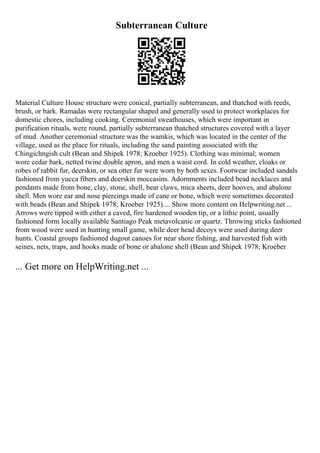 Subterranean Culture
Material Culture House structure were conical, partially subterranean, and thatched with reeds,
brush, or bark. Ramadas were rectangular shaped and generally used to protect workplaces for
domestic chores, including cooking. Ceremonial sweathouses, which were important in
purification rituals, were round, partially subterranean thatched structures covered with a layer
of mud. Another ceremonial structure was the wamkis, which was located in the center of the
village, used as the place for rituals, including the sand painting associated with the
Chingichngish cult (Bean and Shipek 1978; Kroeber 1925). Clothing was minimal; women
wore cedar bark, netted twine double apron, and men a waist cord. In cold weather, cloaks or
robes of rabbit fur, deerskin, or sea otter fur were worn by both sexes. Footwear included sandals
fashioned from yucca fibers and deerskin moccasins. Adornments included bead necklaces and
pendants made from bone, clay, stone, shell, bear claws, mica sheets, deer hooves, and abalone
shell. Men wore ear and nose piercings made of cane or bone, which were sometimes decorated
with beads (Bean and Shipek 1978; Kroeber 1925).... Show more content on Helpwriting.net ...
Arrows were tipped with either a caved, fire hardened wooden tip, or a lithic point, usually
fashioned form locally available Santiago Peak metavolcanic or quartz. Throwing sticks fashioned
from wood were used in hunting small game, while deer head decoys were used during deer
hunts. Coastal groups fashioned dugout canoes for near shore fishing, and harvested fish with
seines, nets, traps, and hooks made of bone or abalone shell (Bean and Shipek 1978; Kroeber
... Get more on HelpWriting.net ...
 