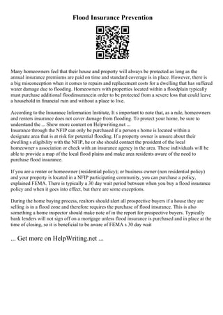 Flood Insurance Prevention
Many homeowners feel that their house and property will always be protected as long as the
annual insurance premiums are paid on time and standard coverage is in place. However, there is
a big misconception when it comes to repairs and replacement costs for a dwelling that has suffered
water damage due to flooding. Homeowners with properties located within a floodplain typically
must purchase additional floodinsurancein order to be protected from a severe loss that could leave
a household in financial ruin and without a place to live.
According to the Insurance Information Institute, It s important to note that, as a rule, homeowners
and renters insurance does not cover damage from flooding. To protect your home, be sure to
understand the ... Show more content on Helpwriting.net ...
Insurance through the NFIP can only be purchased if a person s home is located within a
designate area that is at risk for potential flooding. If a property owner is unsure about their
dwelling s eligibility with the NFIP, he or she should contact the president of the local
homeowner s association or check with an insurance agency in the area. These individuals will be
able to provide a map of the local flood plains and make area residents aware of the need to
purchase flood insurance.
If you are a renter or homeowner (residential policy); or business owner (non residential policy)
and your property is located in a NFIP participating community, you can purchase a policy,
explained FEMA. There is typically a 30 day wait period between when you buy a flood insurance
policy and when it goes into effect, but there are some exceptions.
During the home buying process, realtors should alert all prospective buyers if a house they are
selling is in a flood zone and therefore requires the purchase of flood insurance. This is also
something a home inspector should make note of in the report for prospective buyers. Typically
bank lenders will not sign off on a mortgage unless flood insurance is purchased and in place at the
time of closing, so it is beneficial to be aware of FEMA s 30 day wait
... Get more on HelpWriting.net ...
 
