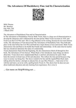 The Adventures Of Huckleberry Finn And Its Characterization
Mills Thomas
Ms. Bouchey
Eng. Hon. 2nd
3 March 2016
The Adventures of Huckleberry Finn and its Characterization
In The Adventures of Huckleberry Finn by Mark Twain, there is a large use of characterization to
develop the characters and is influenced by the time period. Mark Twain was born in 1835, and
lived to see the Civil War start. This is a big influence on his writing, because his two most famous
works, The Adventures of Tom Sawyerand The Adventures of Huckleberry Finn. They both take
place in the time before the Civil War and both have major themes of race and morals. Mark Twain
characterizes Jim and Huck as he builds their bonds and relationships. At the same time he teaches
that race should not determine the status of a relationship.
Twain characterizes Huck from the beginning. He also characterizes Huck all through his first
book, The Adventures of Tom Sawyer. When Huck is first introduced, many things are shown
about him. Twain shows how simpleminded Huck is and how adventurous his spirit. Huck
hates the normal sivilized ways of life and education. This reflects the time period because a big
issue in society was being free. The slaves wanted to be free and the regularWhen Huck starts
talking about his family s attempts to educate him, he says Miss Watson (...) had come to live
with her and took a set at me with a spelling book (Twain 2). This shows how he does not care
about traditional education and only learning from experiences. He is wise in
... Get more on HelpWriting.net ...
 