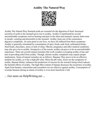 Acidity The Natural Way
Acidity The Natural Way Stomach acids are essential for the digestion of food. Increased
secretion of acids in the stomach gives rise to acidity. Acidity is manifested by several
uncomfortable symptoms such as burning and pain in the chest and stomach; nausea; bitter taste
in mouth; vomiting and discomfort in the stomach. Acidity, been one of the commonest
digestive complaints. At some point in our lives, we have all suffered from these symptoms.
Acidity is generally stimulated by consumption of spicy foods, junk food, carbonated drinks,
fried foods, chocolates, stress or lack of sleep. Obesity, pregnancy and other medical conditions
may also give rise to acidity. Irrespective of the reason, acidity can prove to be an uncomfortable
experience. There are several natural remedies that work wonders in keeping acidity at bay and
also in providing relief from acidity. Though, chronic acidity complaints may require proper
medications. Some of natural remedies are as follows: Bananas They prove to be an effective
antidote for acidity, as it has a high pH value. More the pH value, lesser are the symptoms of
acidity. Banana further, enhances the production of mucous by the stomach lining which reduces
the harmful effects of acidity. The high fibre content of banana decreases the recurrence of acidity.
Apart from banana, watermelon and cucumbers too are effective against acidity. Consumption of
overripe bananas during an attack of acidity is even more beneficial. Cold
... Get more on HelpWriting.net ...
 