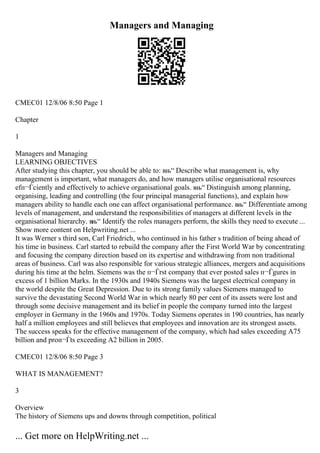Managers and Managing
CMEC01 12/8/06 8:50 Page 1
Chapter
1
Managers and Managing
LEARNING OBJECTIVES
After studying this chapter, you should be able to: вњ“ Describe what management is, why
management is important, what managers do, and how managers utilise organisational resources
efп¬Ѓciently and effectively to achieve organisational goals. вњ“ Distinguish among planning,
organising, leading and controlling (the four principal managerial functions), and explain how
managers ability to handle each one can affect organisational performance. вњ“ Differentiate among
levels of management, and understand the responsibilities of managers at different levels in the
organisational hierarchy. вњ“ Identify the roles managers perform, the skills they need to execute ...
Show more content on Helpwriting.net ...
It was Werner s third son, Carl Friedrich, who continued in his father s tradition of being ahead of
his time in business. Carl started to rebuild the company after the First World War by concentrating
and focusing the company direction based on its expertise and withdrawing from non traditional
areas of business. Carl was also responsible for various strategic alliances, mergers and acquisitions
during his time at the helm. Siemens was the п¬Ѓrst company that ever posted sales п¬Ѓgures in
excess of 1 billion Marks. In the 1930s and 1940s Siemens was the largest electrical company in
the world despite the Great Depression. Due to its strong family values Siemens managed to
survive the devastating Second World War in which nearly 80 per cent of its assets were lost and
through some decisive management and its belief in people the company turned into the largest
employer in Germany in the 1960s and 1970s. Today Siemens operates in 190 countries, has nearly
half a million employees and still believes that employees and innovation are its strongest assets.
The success speaks for the effective management of the company, which had sales exceeding A75
billion and proп¬Ѓts exceeding A2 billion in 2005.
CMEC01 12/8/06 8:50 Page 3
WHAT IS MANAGEMENT?
3
Overview
The history of Siemens ups and downs through competition, political
... Get more on HelpWriting.net ...
 