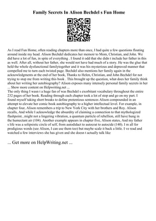 Family Secrets In Alison Bechdel s Fun Home
As I read Fun Home, often reading chapters more than once, I had quite a few questions floating
around inside my head. Alison Bechdel dedicates her memoir to Mom, Christian, and John. We
did have a lot of fun, in spite of everything . I found it odd that she didn t include her father in this
as well. After all, without her father, she would not have had much of a story. He was the glue that
held the whole dysfunctional familytogether and it was his mysterious and depraved manner that
compelled me to turn each twisted page. Bechdel also mentions her family again in the
acknowledgments at the end of her book, Thanks to Helen, Christian, and John Bechdel for not
trying to stop me from writing this book . This brought up the question, what does her family think
about her writing her autobiography? Alison exposes many intensely personal family secrets in her
... Show more content on Helpwriting.net ...
The only thing I wasn t a huge fan of was Bechdel s exorbitant vocabulary throughout the entire
232 pages of her book. Reading through each chapter took a lot of stop and go on my part. I
found myself taking short breaks to define pretentious sentences Alison compounded in an
attempt to elevate her comic book autobiography to a higher intellectual level. For example, in
chapter four, Alison remembers a trip to New York City with her brothers and Roy. Alison
recalls, And while I acknowledge the absurdity of claiming a connection to that mythologized
flashpoint...might not a lingering vibration, a quantum particle of rebellion, still have hung in
the humectant air (104). Another example appears in chapter five, Alison states, And my father
s life was a solipsistic circle of self, from autodidact to autocrat to autocide (140). I m all for
prodigious words (see Alison, I can use them too) but maybe scale it back a little. I ve read and
watched a few interviews she has given and she doesn t actually talk like
... Get more on HelpWriting.net ...
 