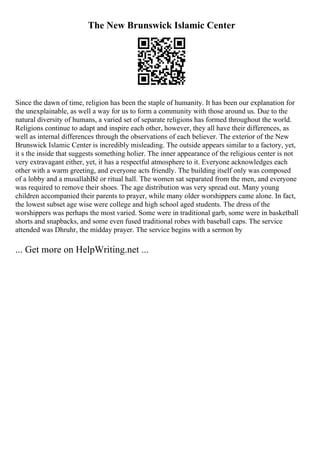 The New Brunswick Islamic Center
Since the dawn of time, religion has been the staple of humanity. It has been our explanation for
the unexplainable, as well a way for us to form a community with those around us. Due to the
natural diversity of humans, a varied set of separate religions has formed throughout the world.
Religions continue to adapt and inspire each other, however, they all have their differences, as
well as internal differences through the observations of each believer. The exterior of the New
Brunswick Islamic Center is incredibly misleading. The outside appears similar to a factory, yet,
it s the inside that suggests something holier. The inner appearance of the religious center is not
very extravagant either, yet, it has a respectful atmosphere to it. Everyone acknowledges each
other with a warm greeting, and everyone acts friendly. The building itself only was composed
of a lobby and a musallahВё or ritual hall. The women sat separated from the men, and everyone
was required to remove their shoes. The age distribution was very spread out. Many young
children accompanied their parents to prayer, while many older worshippers came alone. In fact,
the lowest subset age wise were college and high school aged students. The dress of the
worshippers was perhaps the most varied. Some were in traditional garb, some were in basketball
shorts and snapbacks, and some even fused traditional robes with baseball caps. The service
attended was Dhruhr, the midday prayer. The service begins with a sermon by
... Get more on HelpWriting.net ...
 