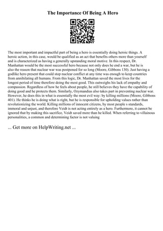 The Importance Of Being A Hero
The most important and impactful part of being a hero is essentially doing heroic things. A
heroic action, in this case, would be qualified as an act that benefits others more than yourself
and is characterized as having a generally upstanding moral motive. In this respect, Dr.
Manhattan would be the most successful hero because not only does he end a war, but he is
also the reason that nuclear war was postponed for so long (Moore, Gibbons 130). Just having a
godlike hero present that could stop nuclear conflict at any time was enough to keep countries
from annihilating all humans. From this logic, Dr. Manhattan saved the most lives for the
longest period of time therefore doing the most good. This outweighs his lack of empathy and
compassion. Regardless of how he feels about people, he still believes they have the capability of
doing good and he protects them. Similarly, Ozymandias also takes part in preventing nuclear war.
However, he does this in what is essentially the most evil way: by killing millions (Moore, Gibbons
401). He thinks he is doing what is right, but he is responsible for upholding values rather than
revolutionizing the world. Killing millions of innocent citizens, by most people s standards,
immoral and unjust, and therefore Veidt is not acting entirely as a hero. Furthermore, it cannot be
ignored that by making this sacrifice, Veidt saved more than he killed. When referring to villainous
personalities, a common and determining factor is not valuing
... Get more on HelpWriting.net ...
 
