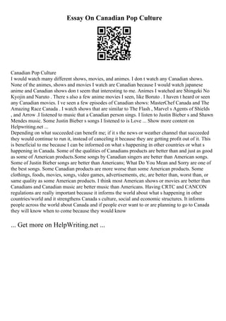 Essay On Canadian Pop Culture
Canadian Pop Culture
I would watch many different shows, movies, and animes. I don t watch any Canadian shows.
None of the animes, shows and movies I watch are Canadian because I would watch japanese
anime and Canadian shows don t seem that interesting to me. Animes I watched are Shingeki No
Kyojin and Naruto . There s also a few anime movies I seen, like Boruto . I haven t heard or seen
any Canadian movies. I ve seen a few episodes of Canadian shows: MasterChef Canada and The
Amazing Race Canada . I watch shows that are similar to The Flash , Marvel s Agents of Shields
, and Arrow .I listened to music that a Canadian person sings. I listen to Justin Bieber s and Shawn
Mendes music. Some Justin Bieber s songs I listened to is Love ... Show more content on
Helpwriting.net ...
Depending on what succeeded can benefit me; if it s the news or weather channel that succeeded
they would continue to run it, instead of canceling it because they are getting profit out of it. This
is beneficial to me because I can be informed on what s happening in other countries or what s
happening in Canada. Some of the qualities of Canadians products are better than and just as good
as some of American products.Some songs by Canadian singers are better than American songs.
Some of Justin Bieber songs are better than Americans; What Do You Mean and Sorry are one of
the best songs. Some Canadian products are more worse than some American products. Some
clothings, foods, movies, songs, video games, advertisements, etc, are better than, worst than, or
same quality as some American products. I think most American shows or movies are better than
Canadians and Canadian music are better music than Americans. Having CRTC and CANCON
regulations are really important because it informs the world about what s happening in other
countries/world and it strengthens Canada s culture, social and economic structures. It informs
people across the world about Canada and if people ever want to or are planning to go to Canada
they will know when to come because they would know
... Get more on HelpWriting.net ...
 