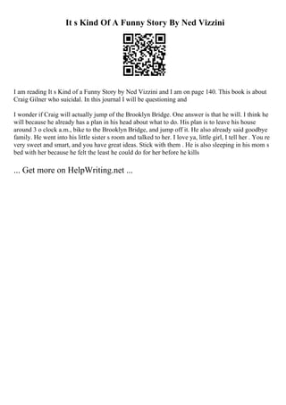 It s Kind Of A Funny Story By Ned Vizzini
I am reading It s Kind of a Funny Story by Ned Vizzini and I am on page 140. This book is about
Craig Gilner who suicidal. In this journal I will be questioning and
I wonder if Craig will actually jump of the Brooklyn Bridge. One answer is that he will. I think he
will because he already has a plan in his head about what to do. His plan is to leave his house
around 3 o clock a.m., bike to the Brooklyn Bridge, and jump off it. He also already said goodbye
family. He went into his little sister s room and talked to her. I love ya, little girl, I tell her . You re
very sweet and smart, and you have great ideas. Stick with them . He is also sleeping in his mom s
bed with her because he felt the least he could do for her before he kills
... Get more on HelpWriting.net ...
 