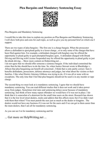 Plea Bargains and Mandatory Sentencing Essay
Plea Bargains and Mandatory Sentencing
I would like to take this time to explain my position on Plea Bargains and Mandatory Sentencing.
I will show both pros and cons for each topic, as well as give you my personal brief on which one I
support.
There are two types of plea bargains : The first one is a charge bargain. When the prosecutor
allows a defendant to quot;plead guilty to a lesser charge , or to only some of the charges that have
been filed against him. For example, a defendant charged with burglary may be offered the
opportunity to plead guilty to quot;attempted burglary quot;. A defendant charged with Drunk
Driving and Driving with License Suspended may be offered the opportunity to plead guilty to just
the drunk driving ... Show more content on Helpwriting.net ...
I do not agree that we should offer someone a sentence bargain. If the individual committed the
crime then he/she should have to do the time. So, when Justice Stewart wrote in Blackledge v.
Allison that plea bargaining can benefit all concerned , I think that is only partly correct. Sure it
benefits defendants, prosecutors, defense attorneys and judges, but what about the victims or their
families. I like what District Attorney Gibbons was trying to do, if it was all or none with no
exceptions. The only time that I feel that plea bargains should not be used is in any murder or rape
charge.
The second thing we must look at is mandatory sentencing. I agree that we should have
mandatory sentencing. You can read different studies that it does not work and it takes power
away from judges. Sometimes trial rates and sentencing delays occur because of mandatory
sentencing. Just think of how many repeat offenders we would have if it was not in place. I do
think that it is somewhat of a deterrent for the small time users on the street. Research has shown
that it is the low level street dealers, mules and addicts that this affects most, but if we didn t start
with them then where? You must punish the user just as much as the dealer or kingpins . The
dealers would not have any business if it was not for the users and if we can get to them easier than
the main dealers, than I am all for mandatory sentencing.
As you can see I m for mandatory sentencing and for
... Get more on HelpWriting.net ...
 