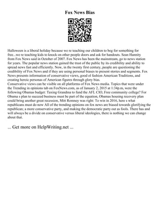 Fox News Bias
Halloween is a liberal holiday because we re teaching our children to beg for something for
free...we re teaching kids to knock on other people doors and ask for handouts. Sean Hannity
from Fox News said in October of 2007. Fox News has been the mainstream, go to news station
for years. The popular news station gained the trust of the public by its credibility and ability to
spread news fast and efficiently. Now, in the twenty first century, people are questioning the
credibility of Fox News and if they are using personal biases to present stories and segments. Fox
News presents information of conservative views, good ol fashion American Traditions, and
creating heroic personas of American figures through glory bias.
Conservative views can be visible on all platforms of Fox News media. Topics that were under
the Trending in opinions tab on FoxNews.com, as of January 2, 2015 at 1:34p.m, were the
following Obamas budget: Taxing Grandma to fund the AFL CIO, Free community college? For
Obama s plan to succeed business must be part of the equation, Obamas housing recovery plan
could bring another great recession, Mitt Romney was right: To win in 2016, here s what
republicans must do now All of the trending opinions on fox news are biased towards glorifying the
republican; a more conservative party, and making the democratic party out as fools. There has and
will always be a divide on conservative versus liberal ideologies, there is nothing we can change
about that.
... Get more on HelpWriting.net ...
 