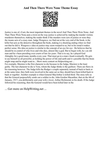 And Then There Were None Theme Essay
Justice is one of, if not, the most important themes in the novel And Then There Were None. And
Then There Were None puts a twist on the way justice is achieved by making the murder victims
murderers themselves, making the reader think if the murders were acts of justice or were they
the insane acts of a crazy man. Judge Wargrave, we find out at the very end of the book, is the
killer but acts as the detective throughout the book, making it a shocking ending when we find
out that he did it. Wargrave s idea on justice may seem warped to us, but in his mind it makes
perfect sense. His idea on justice is similar to the concept of an eye for eye . He believes that he
should be in control of who lives and who dies, almost like a god. But to begin with, he s an old
man and he s been presiding over courts of law for years. That is to say, he s played God
Almighty for a good many months every year. That must go to a man s head eventually. He gets
to see himself as all powerful, as holding the power of life and earth and it s possible that his brain
might snap and he might want to... Show more content on Helpwriting.net ...
For example, Marston is the first character to die because to the Judge, Marston is the least
guilty. The last character to die is Vera, whom the Judge thinks is the guiltiest. There are flaws in
his reasoning however. The Judge kills the Rodger s couple separately instead of back to back or
at the same time; they both were involved in the same act so they should have been killed back to
back or together. Another example is when General MacArthur is killed third. The story tells us
that the General purposefully sends out a soldier to die. John Gordon Macarthur, that on the 4th of
January, 1917, you deliberately sent your wife s lover, Arthur Richmond, to his death. If the Judge
followed his reasoning, then the General would have been killed later in the
... Get more on HelpWriting.net ...
 