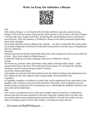 Write An Essay On Alzheimer s Disease
Fish
Fish contains Omega 3 is very beneficial for the body and brain, especially salmon, herring.
Omega 3 will cover the neurons with good fats, allowing them to move easily in the brain. Omega
3 also provides more oxygen to the brain, maintaining the old information and new information
received easily. Thus, the incidence of Alzheimer s disease in the elderly decreased significantly.
Green leafy vegetables
Green leafy vegetables such as cabbage, kale, spinach, ... are full of vitamin B6, B12, folate which
are essential compounds in the brain to break down homocysteine levels the cause of forgetfulness
and even Alzheimer.
Chocolate
Scientists have proved that the antioxidants (flavonols) in the composition of the cocoa is believed
to help ... Show more content on Helpwriting.net ...
Vitamin B12 helps prevent brain shrinkage, often seen in Alzheimer s disease.
Cereals
The brown rice, oatmeal, whole grain bread, wheat, barley with high folate content ... helps
increase blood flow to the brain. The whole grain foods contain a lot of vitamin B6, thiamine.
Thiamine is great for anyone trying to improve memory.
Foods that contain antioxidants
Antioxidants are molecules that find and destroy the free radicals floating in the bloodstream man.
Free radicals are the main culprit for man is aging rapidly, destroying brain cells.
Vegetables
In vegetables, pumpkin is considered a wonder drug, used to supplement for the aged brain. In the
pumpkin with a substance necessary for the operation of the brain, which is glutamic acid, this
substance plays an important role in fostering the nerve, which helps the metabolic reactions in the
nerve cells and the brain faster.
Milk
Cow s milk is considered to be one of the most valuable sources of nutrition. In milk protein,
calcium and other necessary elements for the brain. Especially, drinking milk every day is the
way quickly taken calcium supplementation and most effective. If work stress makes you lose
sleep, try drinking a glass of warm milk at night, it will help you easily sink into
... Get more on HelpWriting.net ...
 