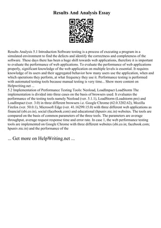 Results And Analysis Essay
Results Analysis 5.1 Introduction Software testing is a process of executing a program in a
simulated environment to find the defects and identify the correctness and completeness of the
software. These days there has been a huge shift towards web applications, therefore it is important
to evaluate the performance of web applications. To evaluate the performance of web applications
properly, significant knowledge of the web application on multiple levels is essential. It requires
knowledge of its users and their aggregated behavior how many users use the application, when and
which operations they perform, at what frequency they use it. Performance testing is performed
with automated testing tools because manual testing is very time... Show more content on
Helpwriting.net ...
5.2 Implementation of Performance Testing Tools: Neoload, LoadImpact LoadStorm The
implementation is divided into three cases on the basis of browsers used. It evaluates the
performance of the testing tools namely Neoload (ver. 5.1.1), LoadStorm (Loadstorm pro) and
LoadImpact (ver. 3.0) in three different browsers i.e. Google Chrome (62.0.3202.62), Mozilla
Firefox (ver. 50.0.1), Microsoft Edge (ver. 41.16299.15.0) with three different web applications as
financial (sbi.co.in), social (facebook.com) and educational (hpuniv.nic.in) websites. The tools are
compared on the basis of common parameters of the three tools. The parameters are average
throughput, average request response time and error rate. In case 1, the web performance testing
tools are implemented on Google Chrome with three different websites (sbi.co.in; facebook.com;
hpuniv.nic.in) and the performance of the
... Get more on HelpWriting.net ...
 